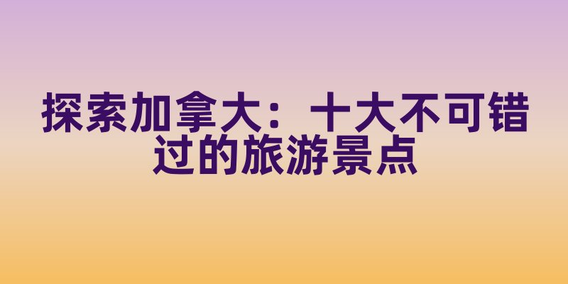 探索加拿大：十大不可错过的旅游景点