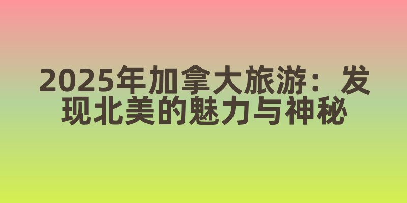 2025年加拿大旅游：发现北美的魅力与神秘