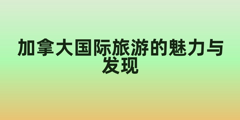 加拿大国际旅游的魅力与发现