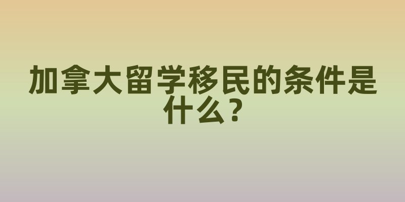 加拿大留学移民的条件是什么？