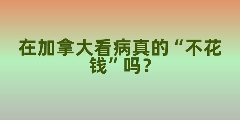 在加拿大看病真的“不花钱”吗？医保覆盖清单里的门道与注意事项