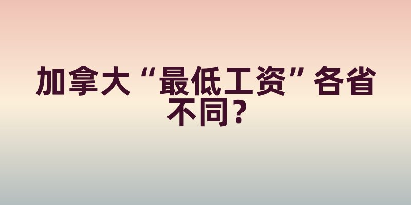加拿大“最低工资”各省不同？从BC省到安省，收入差异里的生活成本