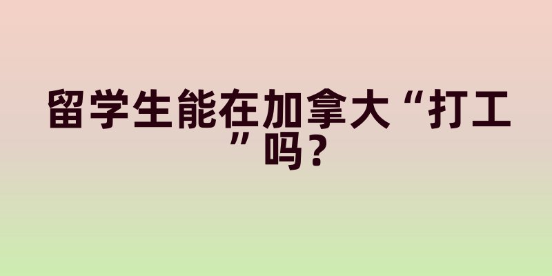 留学生能在加拿大“打工”吗？学签政策里的工作时长与合法范围