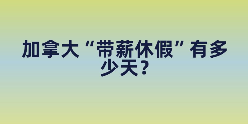 加拿大“带薪休假”有多少天？除了年假，这些特殊假期也能申请