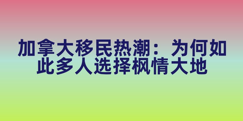 加拿大移民热潮：为何如此多人选择枫情大地