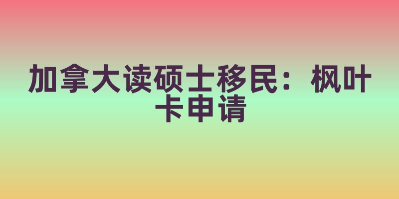 加拿大读硕士移民：枫叶卡申请