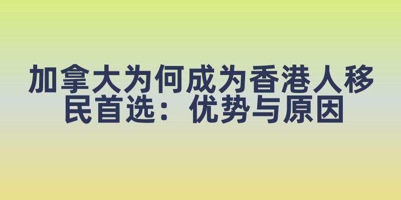 加拿大为何成为香港人移民首选：优势与原因