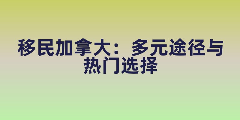 移民加拿大：多元途径与热门选择