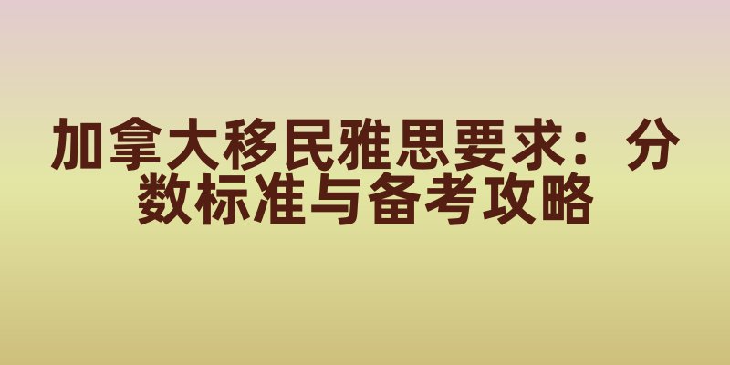 加拿大移民雅思要求：分数标准与备考攻略