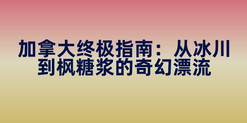 加拿大终极指南：从冰川到枫糖浆的奇幻漂流