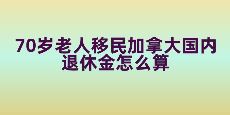 70岁老人移民加拿大国内退休金怎么算