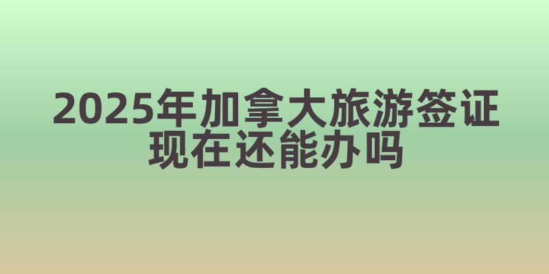 2025年加拿大旅游签证现在还能办吗
