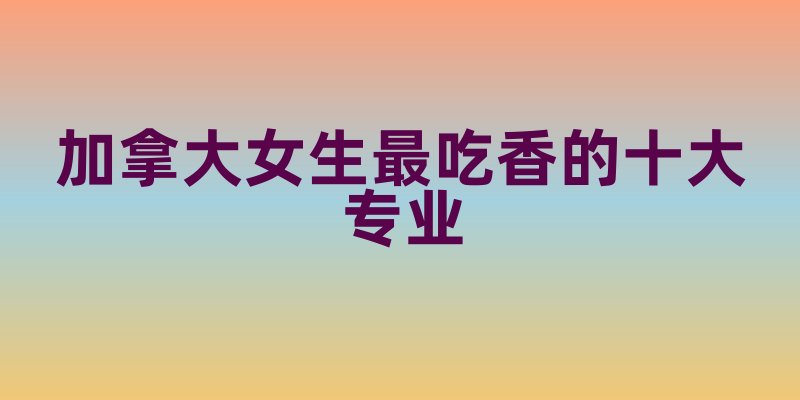 加拿大女生最吃香的十大专业