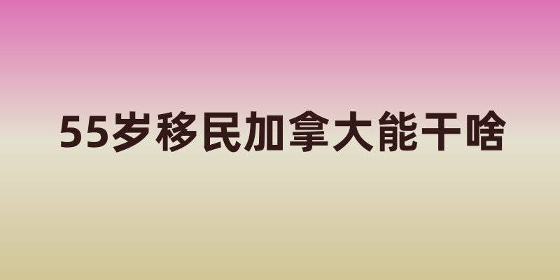55岁移民加拿大能干啥