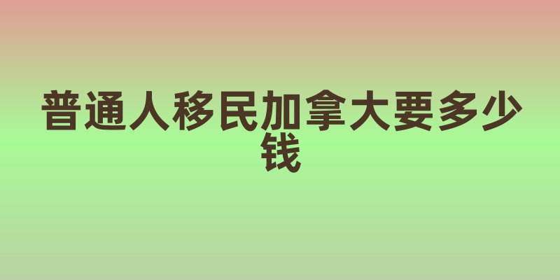 普通人移民加拿大要多少钱