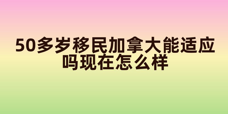 50多岁移民加拿大能适应吗现在怎么样