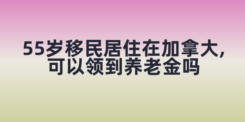 55岁移民居住在加拿大,可以领到养老金吗