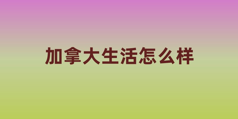加拿大生活怎么样