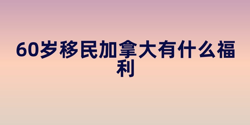 60岁移民加拿大有什么福利