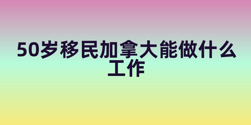50岁移民加拿大能做什么工作