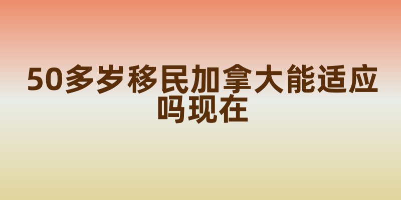 50多岁移民加拿大能适应吗现在