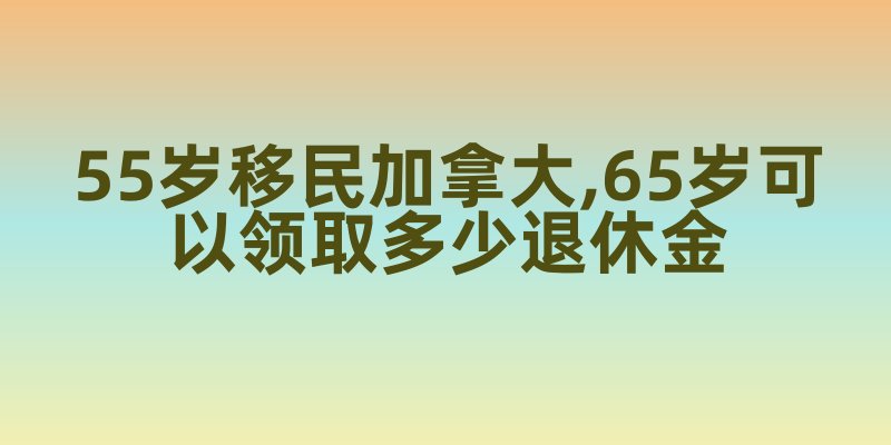55岁移民加拿大,65岁可以领取多少退休金