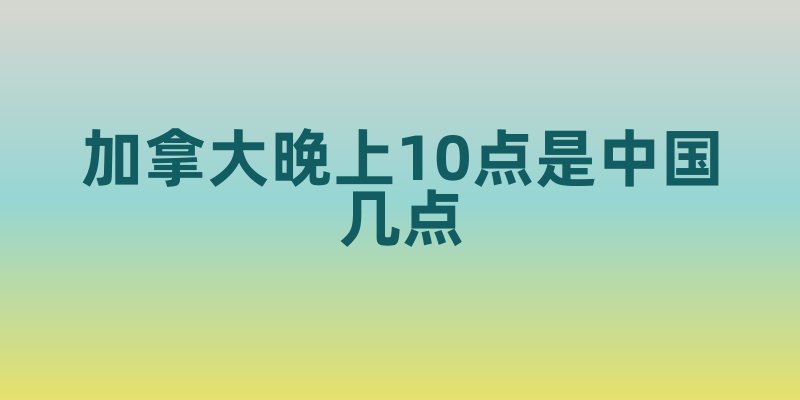 加拿大晚上10点是中国几点