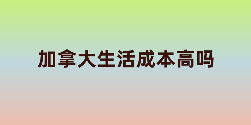 加拿大生活成本高吗