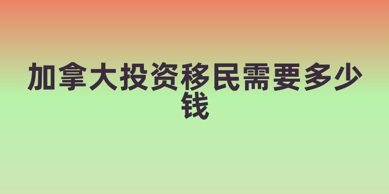 加拿大投资移民需要多少钱