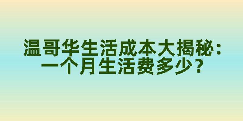温哥华生活成本大揭秘：一个月生活费多少？