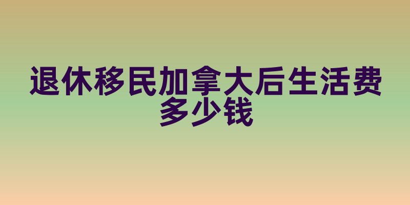 退休移民加拿大后生活费多少钱