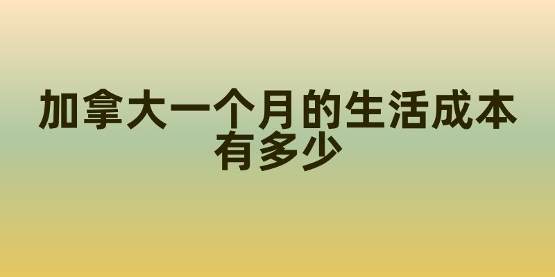 加拿大一个月的生活成本有多少