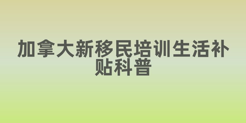 加拿大新移民培训生活补贴科普