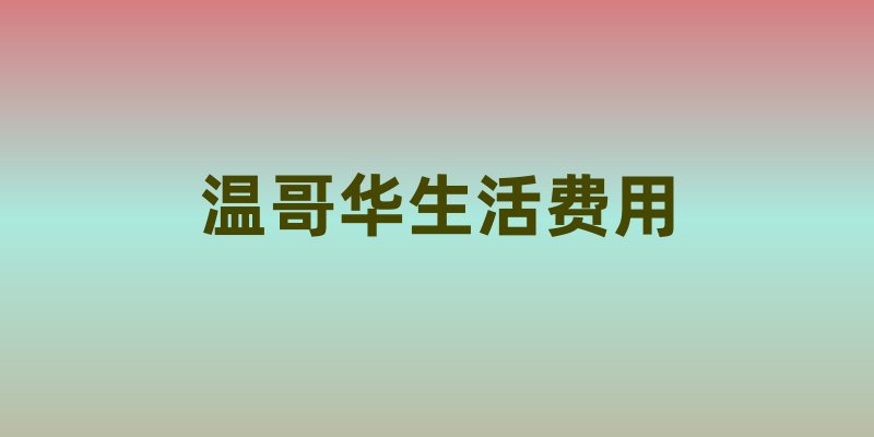 温哥华生活费用科普：全方位了解生活成本