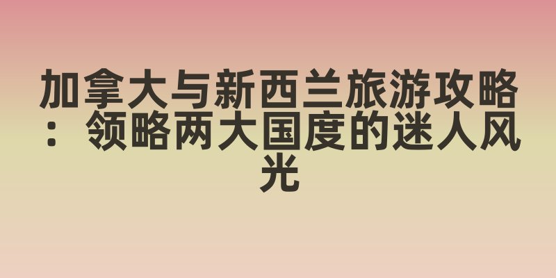 加拿大与新西兰旅游攻略：领略两大国度的迷人风光
