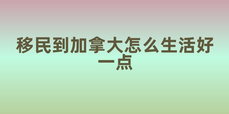 移民到加拿大怎么生活好一点