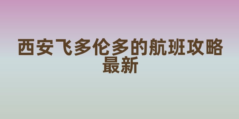 西安飞多伦多的航班攻略最新