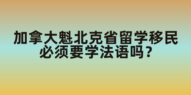 加拿大魁北克省留学移民必须要学法语吗？