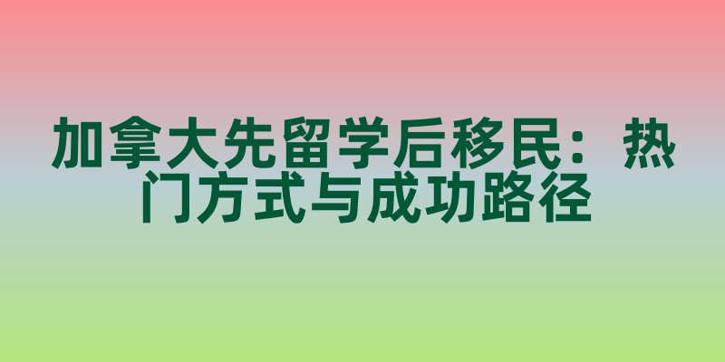 加拿大先留学后移民：热门方式与成功路径