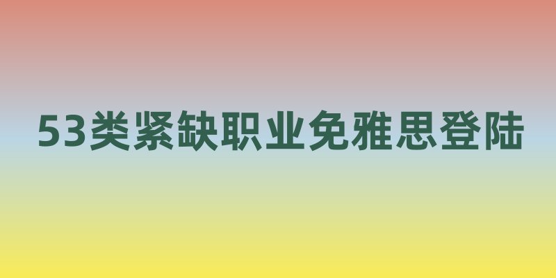 雇主担保暗藏机遇！53类紧缺职业免雅思登陆
