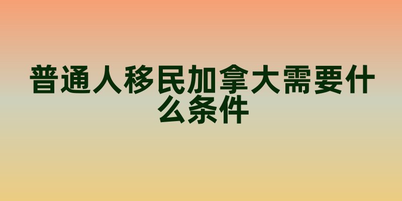 普通人移民加拿大需要什么条件