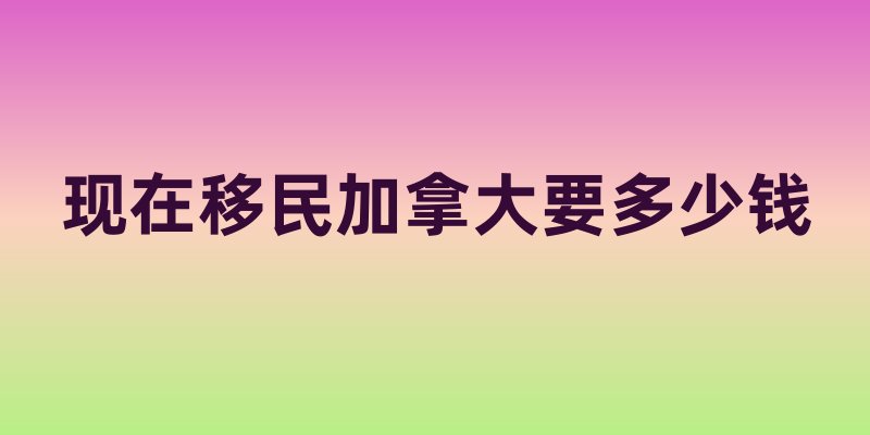 现在移民加拿大要多少钱