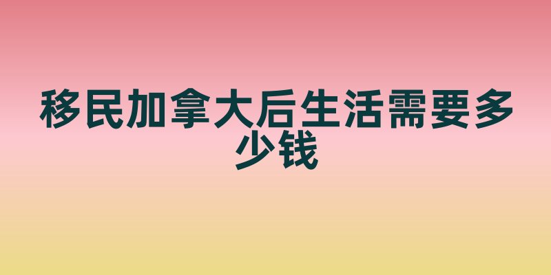 移民加拿大后生活需要多少钱