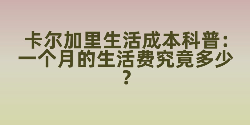 卡尔加里生活成本科普：一个月的生活费究竟多少？