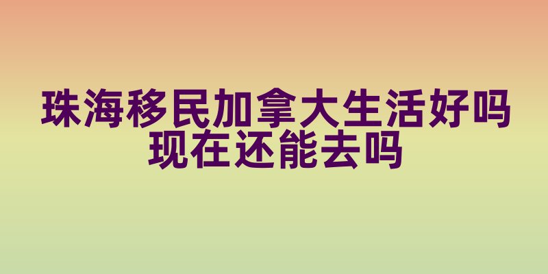 珠海移民加拿大生活好吗现在还能去吗