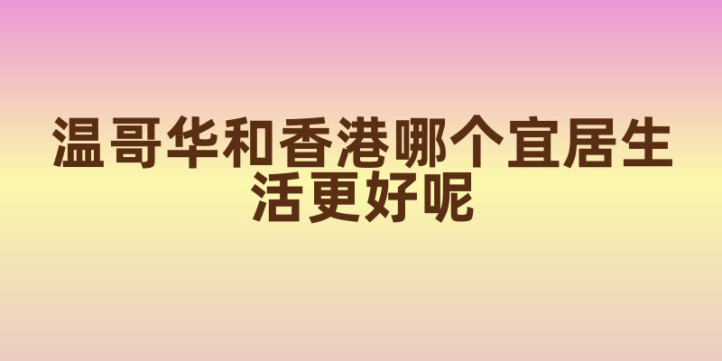 温哥华和香港哪个宜居生活更好呢